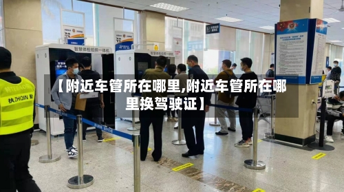 【附近车管所在哪里,附近车管所在哪里换驾驶证】