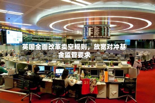 英国全面改革卖空规则，放宽对冲基金监管要求