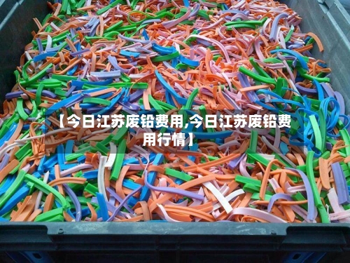 【今日江苏废铅费用,今日江苏废铅费用行情】-第2张图片