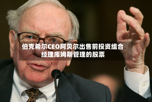 伯克希尔CEO阿贝尔出售前投资组合经理库姆斯管理的股票