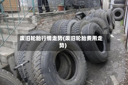 废旧轮胎行情走势(废旧轮胎费用走势)-第2张图片
