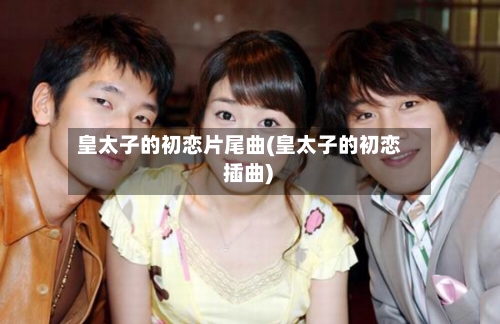 皇太子的初恋片尾曲(皇太子的初恋 插曲)-第2张图片