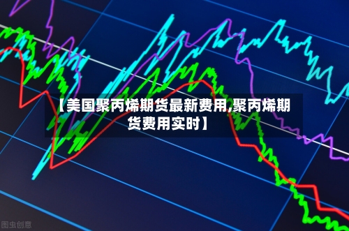 【美国聚丙烯期货最新费用,聚丙烯期货费用实时】-第2张图片