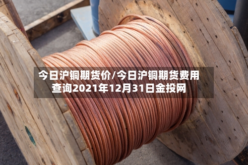 今日沪铜期货价/今日沪铜期货费用查询2021年12月31日金投网