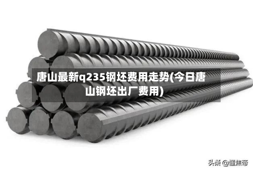 唐山最新q235钢坯费用走势(今日唐山钢坯出厂费用)