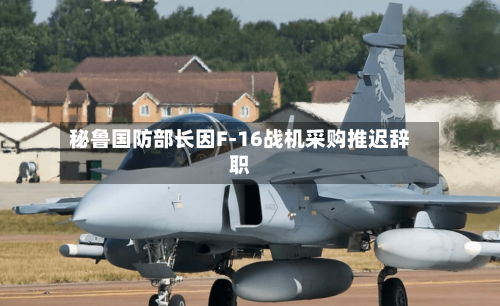 秘鲁国防部长因F-16战机采购推迟辞职