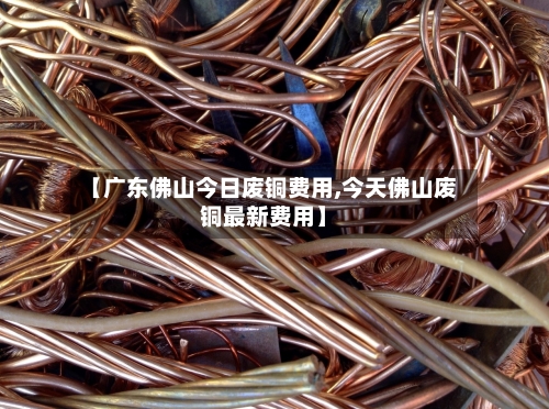 【广东佛山今日废铜费用,今天佛山废铜最新费用】-第2张图片