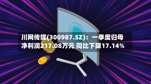 川网传媒(300987.SZ)：一季度归母净利润217.08万元 同比下降17.14%