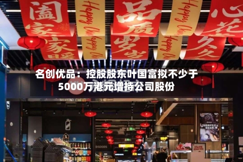 名创优品：控股股东叶国富拟不少于5000万港元增持公司股份