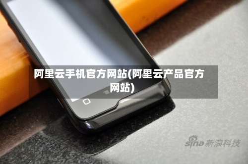 阿里云手机官方网站(阿里云产品官方网站)