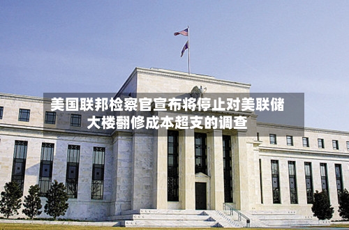 美国联邦检察官宣布将停止对美联储大楼翻修成本超支的调查-第2张图片