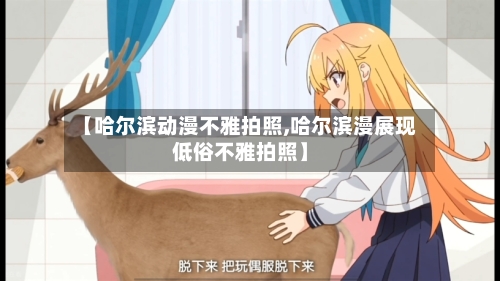 【哈尔滨动漫不雅拍照,哈尔滨漫展现低俗不雅拍照】