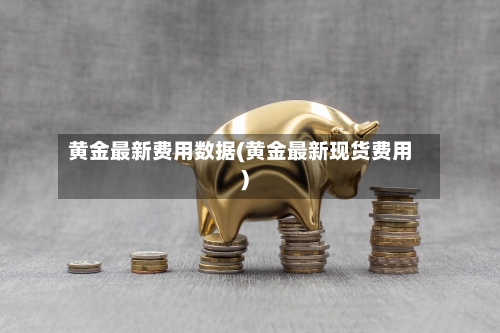 黄金最新费用数据(黄金最新现货费用)