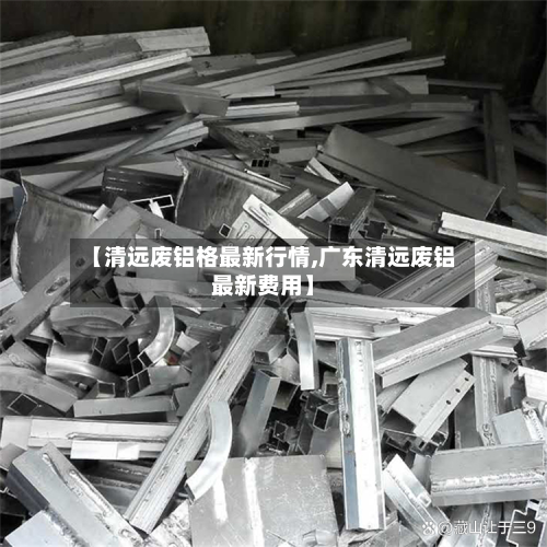 【清远废铝格最新行情,广东清远废铝最新费用】-第2张图片