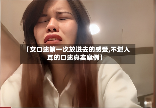 【女口述第一次放进去的感受,不堪入耳的口述真实案例】-第2张图片