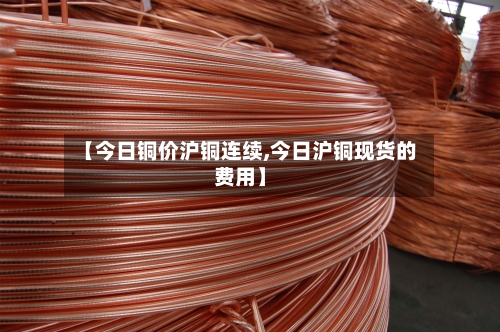 【今日铜价沪铜连续,今日沪铜现货的费用】-第2张图片