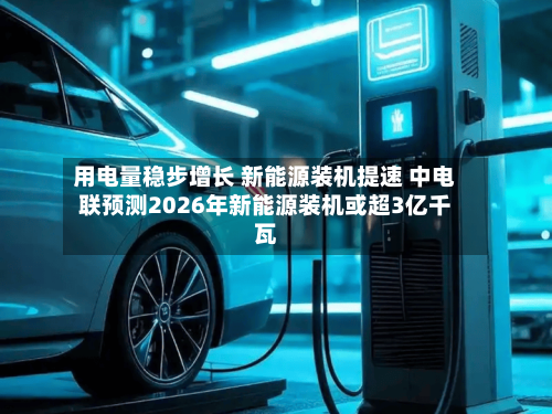 用电量稳步增长 新能源装机提速 中电联预测2026年新能源装机或超3亿千瓦-第1张图片