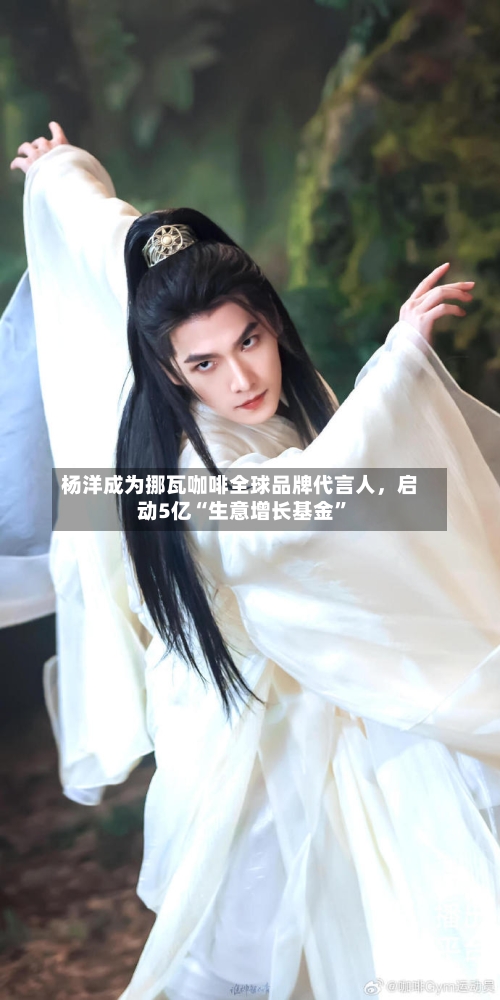 杨洋成为挪瓦咖啡全球品牌代言人，启动5亿“生意增长基金”