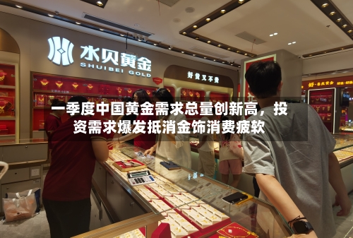 一季度中国黄金需求总量创新高	，投资需求爆发抵消金饰消费疲软-第2张图片