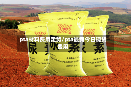 pta材料费用走势/pta最新今日现货费用
