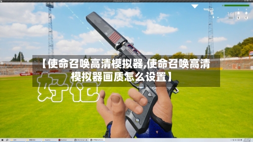 【使命召唤高清模拟器,使命召唤高清模拟器画质怎么设置】