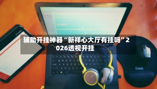 辅助开挂神器“新祥心大厅有挂吗”2026透视开挂-第2张图片