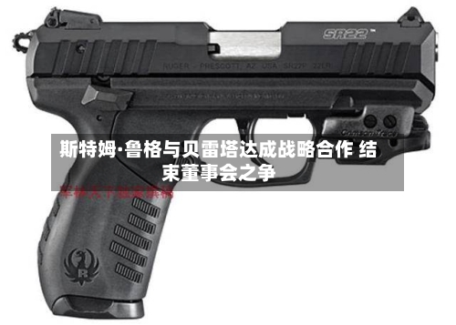 斯特姆·鲁格与贝雷塔达成战略合作 结束董事会之争