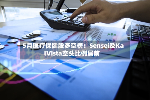 5月医疗保健股多空榜：Sensei及KalVista空头比例居前-第2张图片