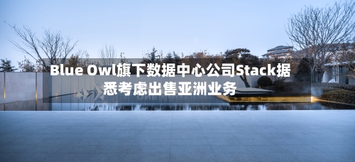 Blue Owl旗下数据中心公司Stack据悉考虑出售亚洲业务