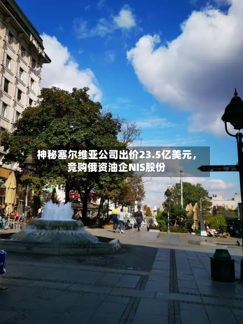 神秘塞尔维亚公司出价23.5亿美元，竞购俄资油企NIS股份-第2张图片