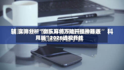实测分析“微乐麻将万能开挂神器通用版	”2026透视开挂-第2张图片