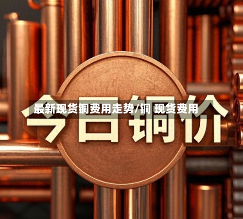 最新现货铜费用走势/铜 现货费用