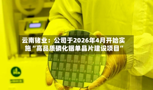 云南锗业：公司于2026年4月开始实施“高品质磷化铟单晶片建设项目”-第2张图片