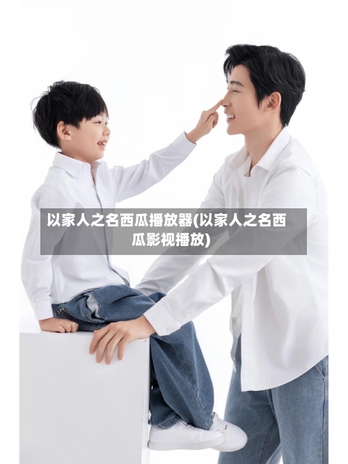 以家人之名西瓜播放器(以家人之名西瓜影视播放)