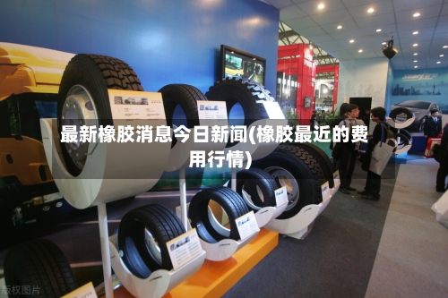 最新橡胶消息今日新闻(橡胶最近的费用行情)-第2张图片