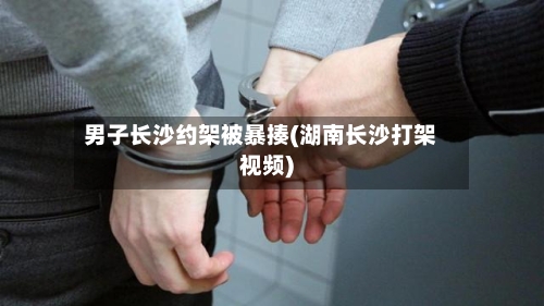 男子长沙约架被暴揍(湖南长沙打架视频)