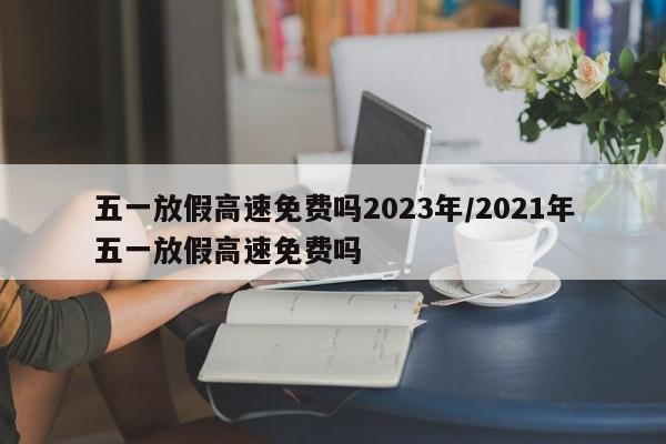 五一放假高速免费吗2023年/2021年五一放假高速免费吗